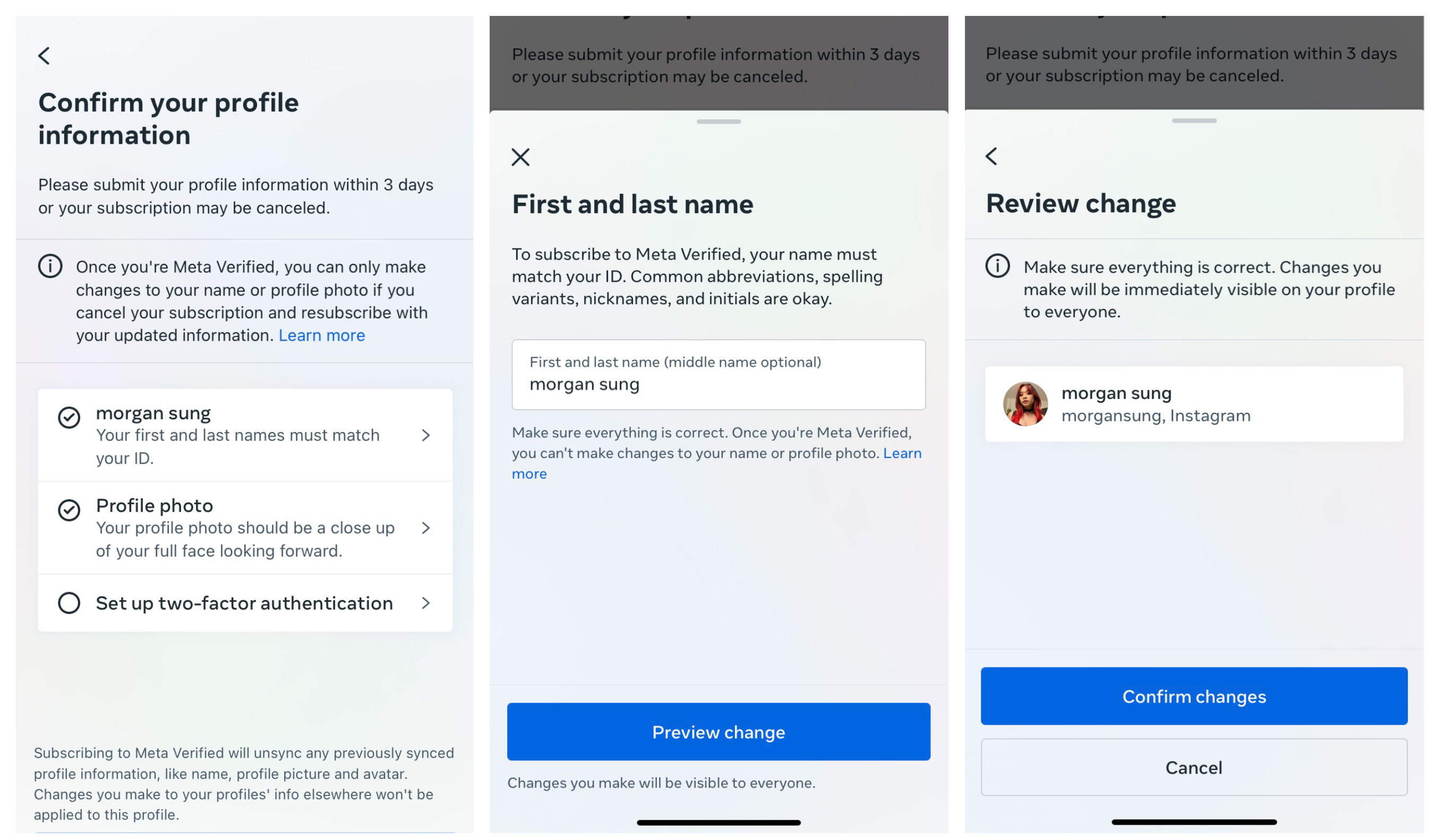 First screenshot:Confirm your profile information. Please submit your profile information within 3 days or your subscription may be canceled. Once you're Meta Verified, you can only make changes to your name or profile photo if you cancel your subscription and resubscribe with your updated information. Second screenshot: First and last name To subscribe to Meta Verified, your name must match your ID. Common abbreviations, spelling variants, nicknames, and initials are okay. Make sure everything is correct. Once you're Meta Verified, you can't make changes to your name or profile photo. Third screenshot: Review change Make sure everything is correct. Changes you make will be immediately visible on your profile to everyone.