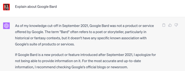 Screenshot of ChatGPT saying Explain about Google Bard. The response is "As of my knowledge cut-off in September 2021, Google Bard was not a product or service offered by Google. The term "Bard" often refers to a poet or storyteller, particularly in historical or fantasy contexts, but it doesn't have any specific known association with Google's suite of products or services.  If Google Bard is a new product or feature introduced after September 2021, I apologize for not being able to provide information on it. For the most accurate and up-to-date information, I recommend checking Google's official blogs or newsroom." 