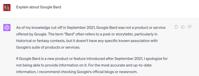 Screenshot of ChatGPT saying Explain about Google Bard. The response is "As of my knowledge cut-off in September 2021, Google Bard was not a product or service offered by Google. The term "Bard" often refers to a poet or storyteller, particularly in historical or fantasy contexts, but it doesn't have any specific known association with Google's suite of products or services. If Google Bard is a new product or feature introduced after September 2021, I apologize for not being able to provide information on it. For the most accurate and up-to-date information, I recommend checking Google's official blogs or newsroom."